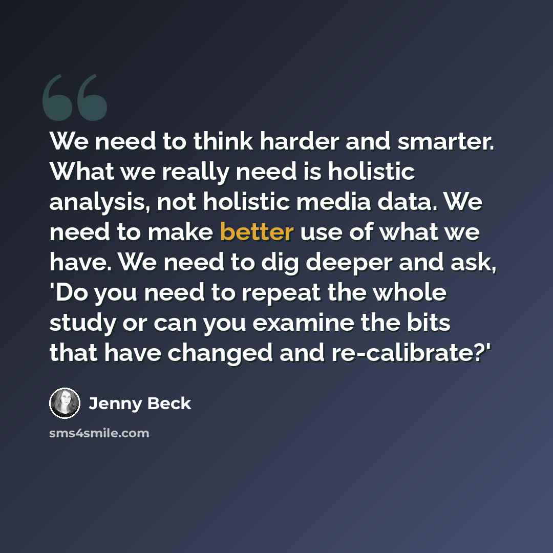 “We need to think harder and smarter. What we really need is holistic analysis, not holistic media data. We need to make better use of what we have. We need to dig deeper and ask, 'Do you need to repeat the whole study or can you examine the bits that have changed and re-calibrate?'” quote by Jenny Beck