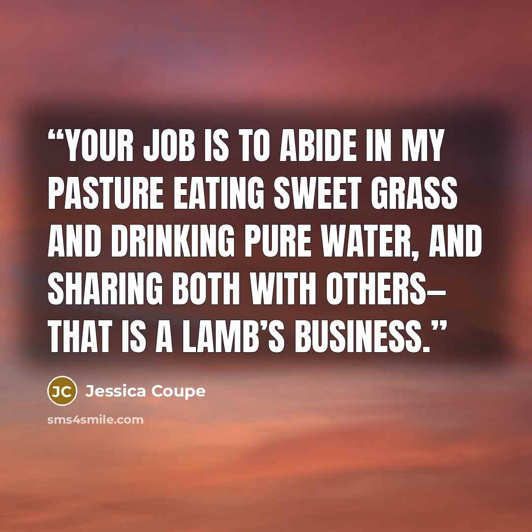 “Your job is to abide in my pasture Eating sweet grass and drinking pure water, And sharing both with others— That is a lamb’s business.” quote by Jessica Coupe