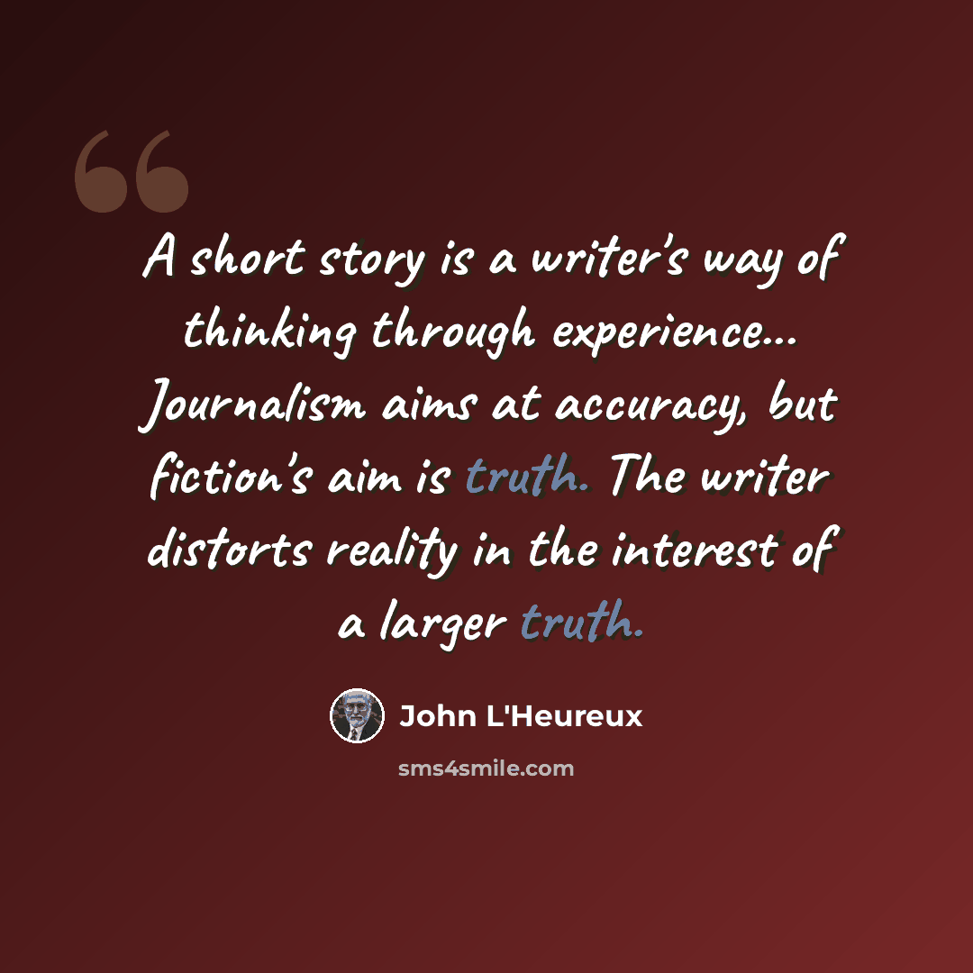 “A short story is a writer's way of thinking through experience... Journalism aims at accuracy, but fiction's aim is truth. The writer distorts reality in the interest of a larger truth.” quote by John L'Heureux