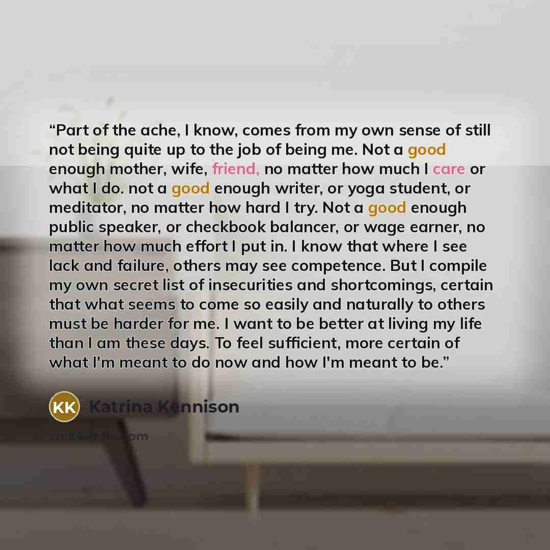 “Part of the ache, I know, comes from my own sense of still not being quite up to the job of being me. Not a good enough mother, wife, friend, no matter how much I care or what I do. not a good enough writer, or yoga student, or meditator, no matter how hard I try. Not a good enough public speaker…” quote by Katrina Kennison