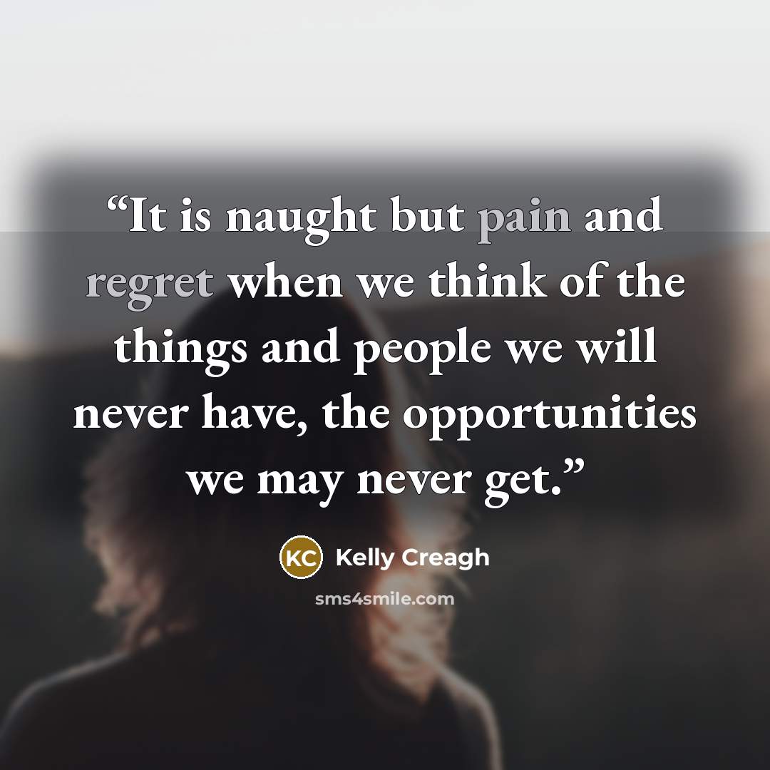 “It is naught but pain and regret when we think of the things and people we will never have, the opportunities we may never get.” quote by Kelly Creagh