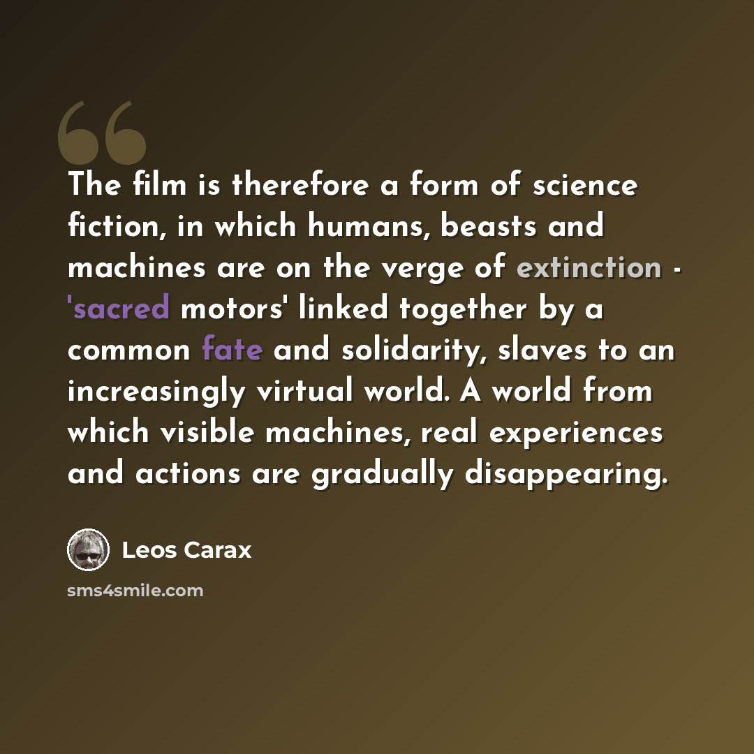 “The film is therefore a form of science fiction, in which humans, beasts and machines are on the verge of extinction - 'sacred motors' linked together by a common fate and solidarity, slaves to an increasingly virtual world. A world from which visible machines, real experiences and actions are…” quote by Leos Carax