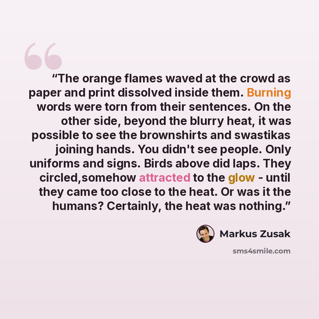 “The orange flames waved at the crowd as paper and print dissolved inside them. Burning words were torn from their sentences. On the other side, beyond the blurry heat, it was possible to see the brownshirts and swastikas joining hands. You didn't see people. Only uniforms and signs. Birds above…” quote by Markus Zusak