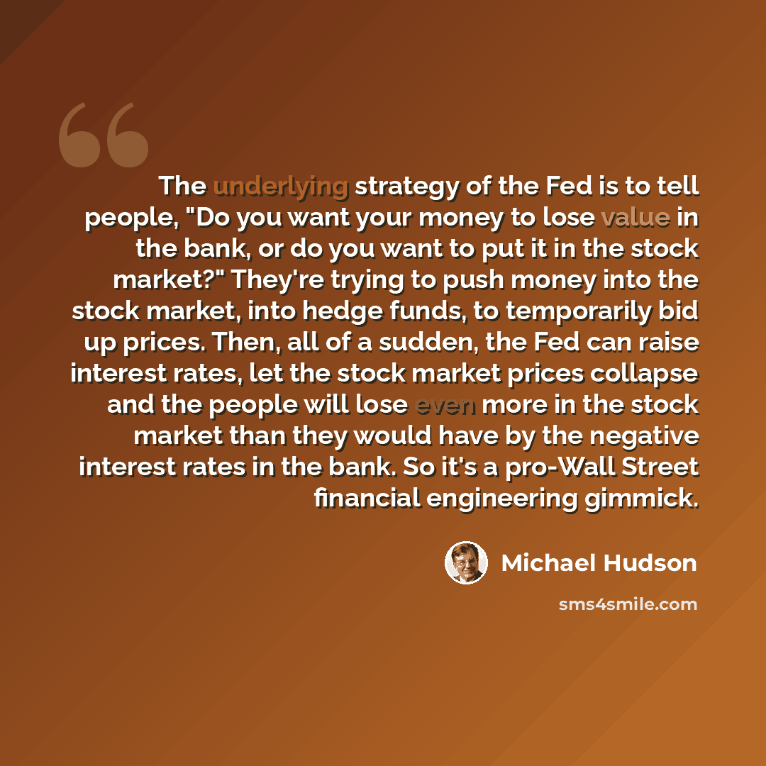 “The underlying strategy of the Fed is to tell people, "Do you want your money to lose value in the bank, or do you want to put it in the stock market?" They're trying to push money into the stock market, into hedge funds, to temporarily bid up prices. Then, all of a sudden, the Fed can raise…” quote by Michael Hudson