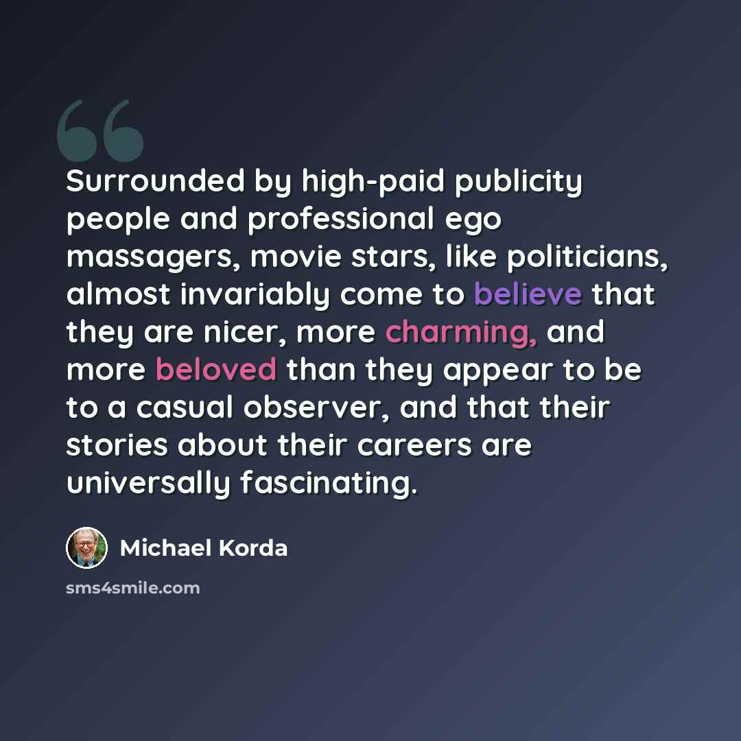 “Surrounded by high-paid publicity people and professional ego massagers, movie stars, like politicians, almost invariably come to believe that they are nicer, more charming, and more beloved than they appear to be to a casual observer, and that their stories about their careers are universally…” quote by Michael Korda