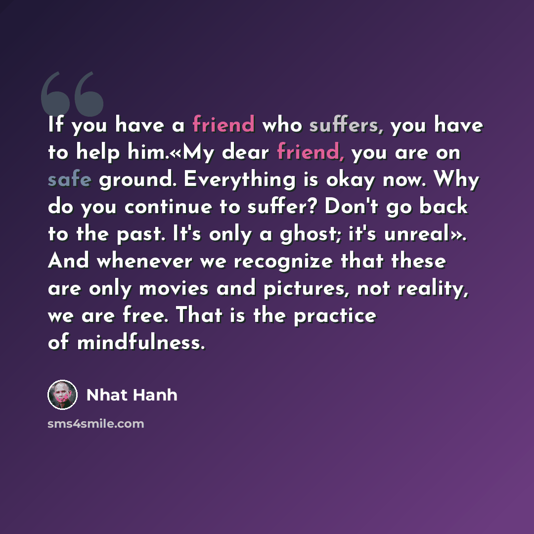 “If you have a friend who suffers, you have to help him.«My dear friend, you are on safe ground. Everything is okay now. Why do you continue to suffer? Don't go back to the past. It's only a ghost; it's unreal». And whenever we recognize that these are only movies and pictures, not reality, we are…” quote by Nhat Hanh