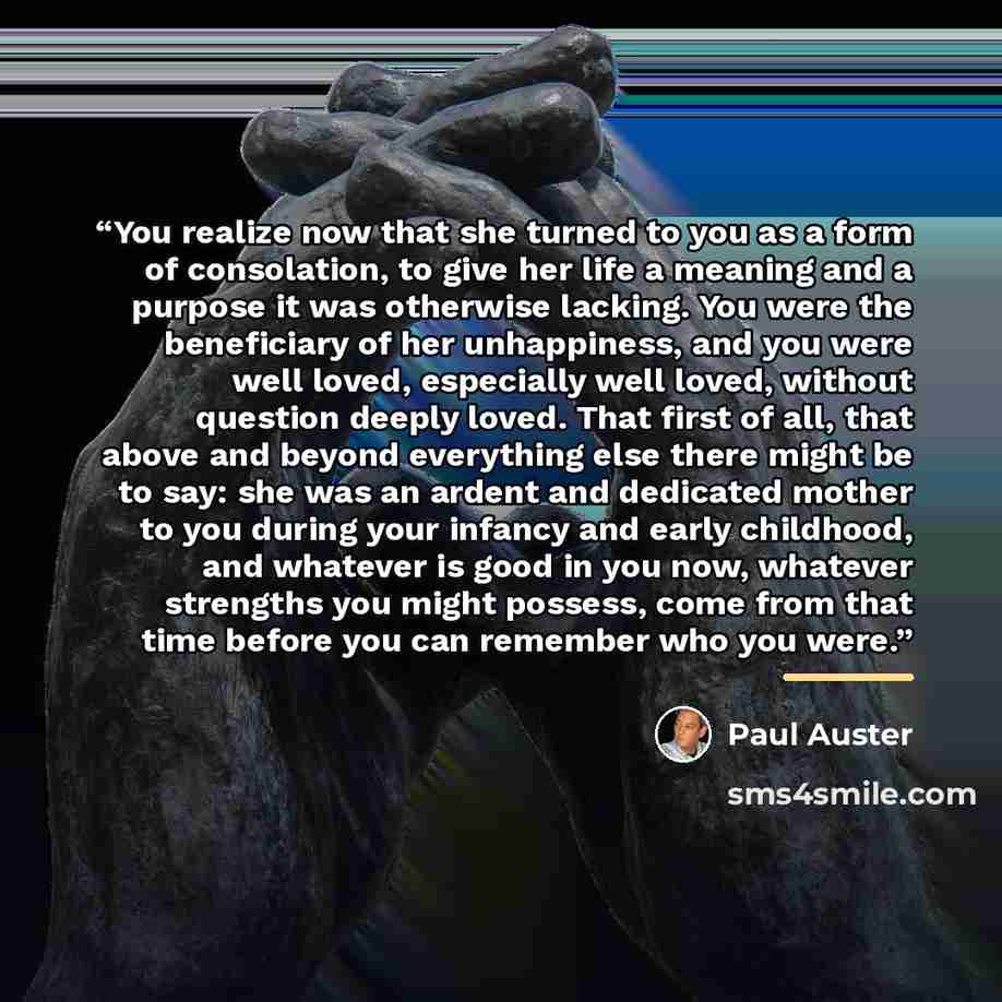 “You realize now that she turned to you as a form of consolation, to give her life a meaning and a purpose it was otherwise lacking. You were the beneficiary of her unhappiness, and you were well loved, especially well loved, without question deeply loved. That first of all, that above and beyond…” quote by Paul Auster