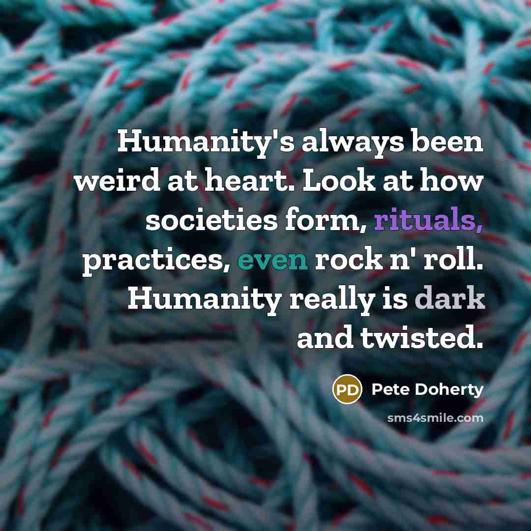 “Humanity's always been weird at heart. Look at how societies form, rituals, practices, even rock n' roll. Humanity really is dark and twisted.” quote by Pete Doherty