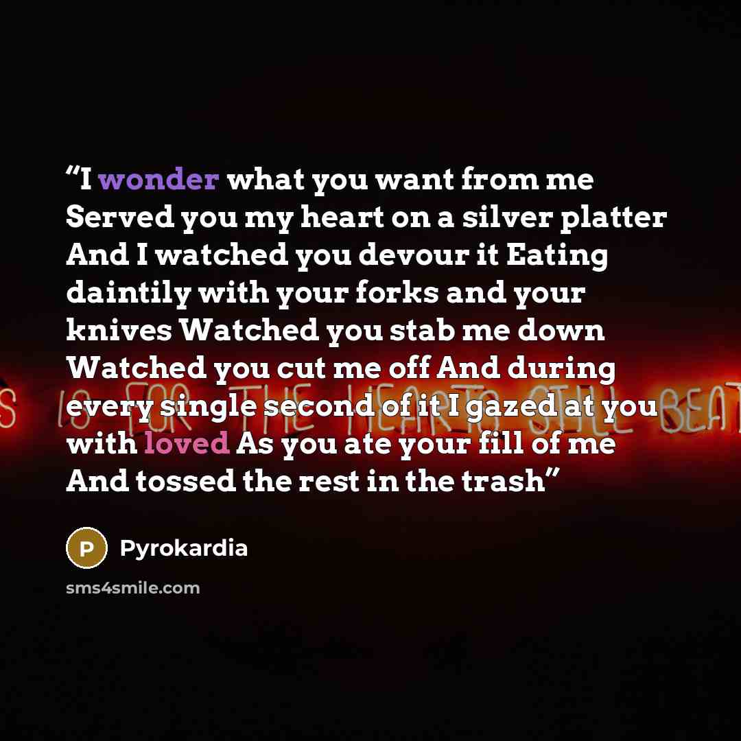 “I wonder what you want from me Served you my heart on a silver platter And I watched you devour it Eating daintily with your forks and your knives Watched you stab me down Watched you cut me off And during every single second of it I gazed at you with loved As you ate your fill of me And tossed…” quote by Pyrokardia