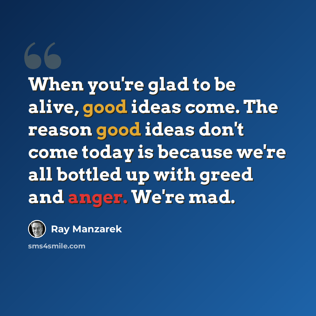 “When you're glad to be alive, good ideas come. The reason good ideas don't come today is because we're all bottled up with greed and anger. We're mad.” quote by Ray Manzarek