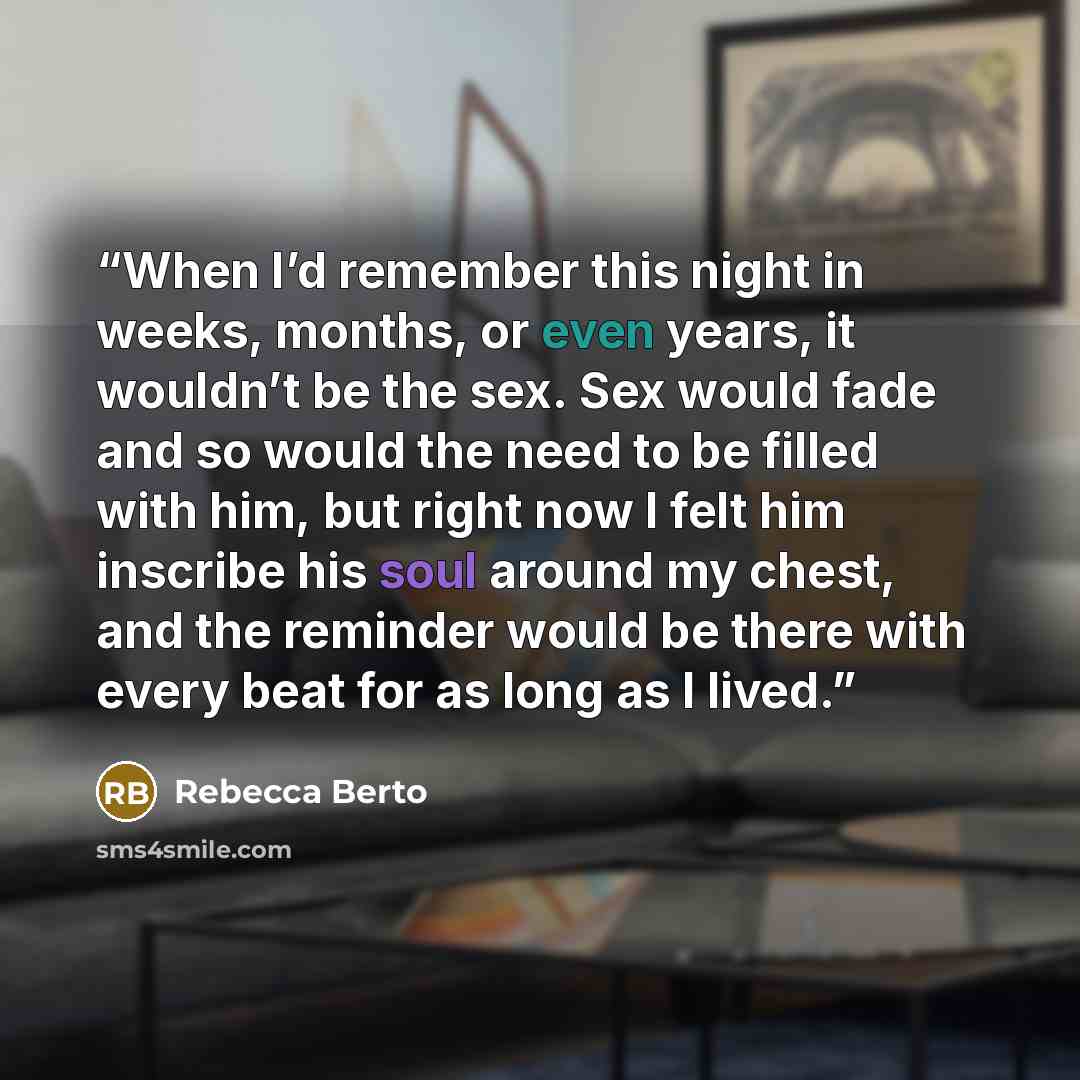“When I’d remember this night in weeks, months, or even years, it wouldn’t be the sex. Sex would fade and so would the need to be filled with him, but right now I felt him inscribe his soul around my chest, and the reminder would be there with every beat for as long as I lived.” quote by Rebecca Berto