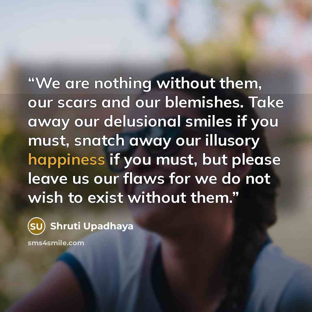 “We are nothing without them, our scars and our blemishes. Take away our delusional smiles if you must, snatch away our illusory happiness if you must, but please leave us our flaws for we do not wish to exist without them.” quote by Shruti Upadhaya