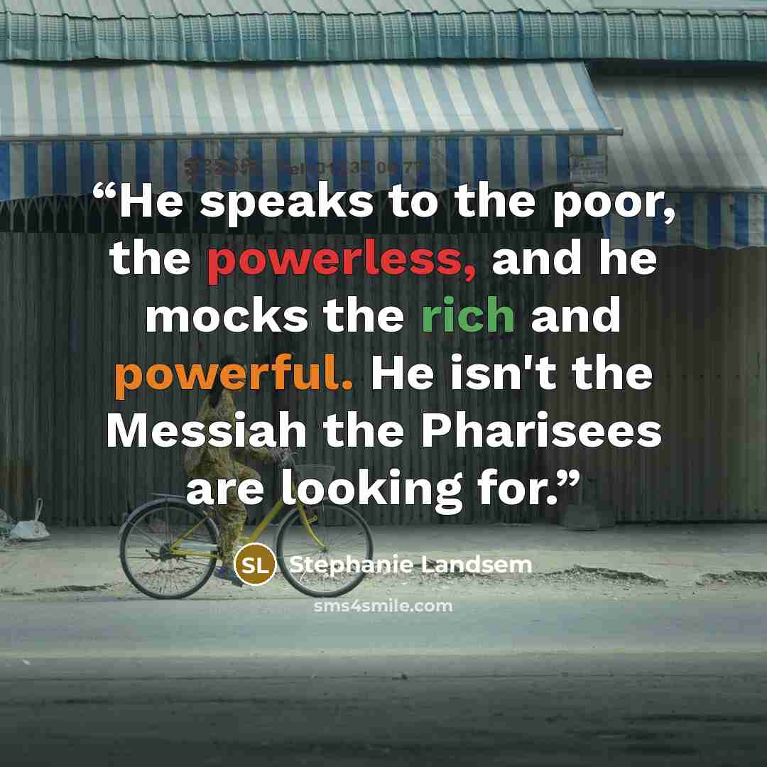 “He speaks to the poor, the powerless, and he mocks the rich and powerful. He isn't the Messiah the Pharisees are looking for.” quote by Stephanie Landsem