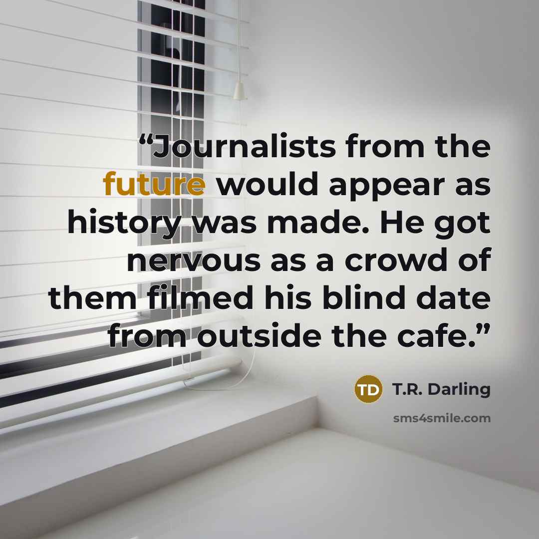 “Journalists from the future would appear as history was made. He got nervous as a crowd of them filmed his blind date from outside the cafe.” quote by T.R. Darling