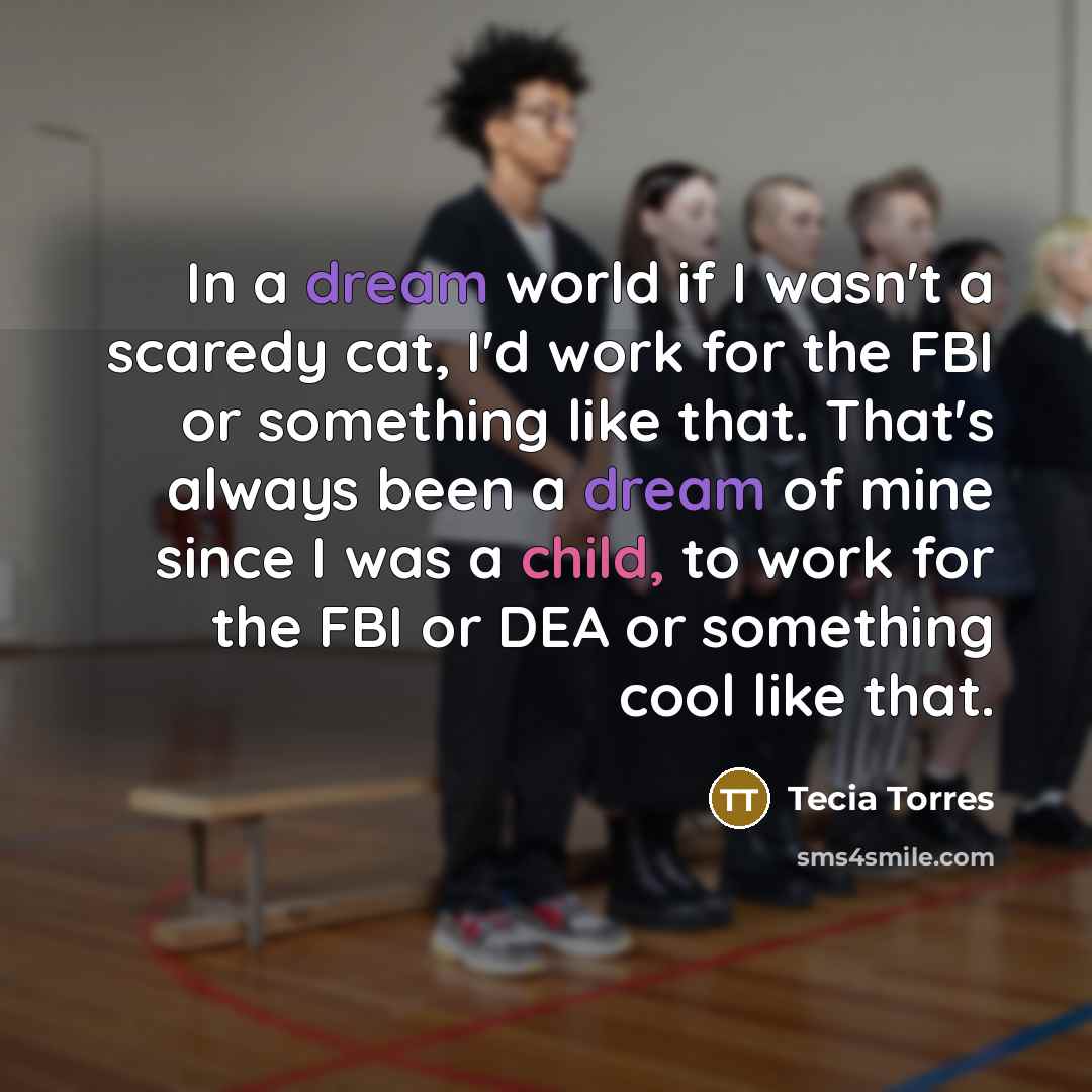 “In a dream world if I wasn't a scaredy cat, I'd work for the FBI or something like that. That's always been a dream of mine since I was a child, to work for the FBI or DEA or something cool like that.” quote by Tecia Torres
