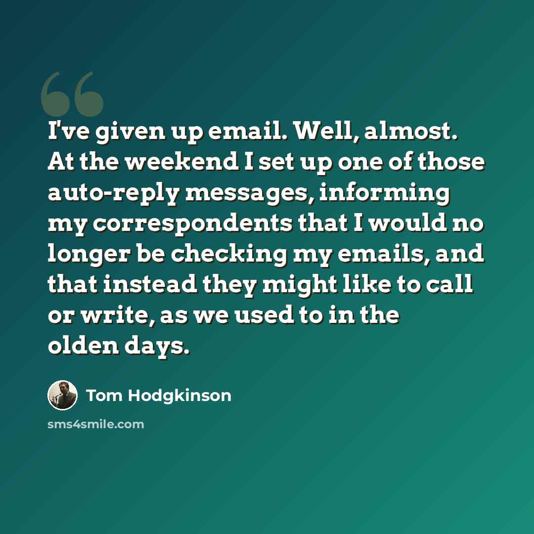 “I've given up email. Well, almost. At the weekend I set up one of those auto-reply messages, informing my correspondents that I would no longer be checking my emails, and that instead they might like to call or write, as we used to in the olden days.” quote by Tom Hodgkinson