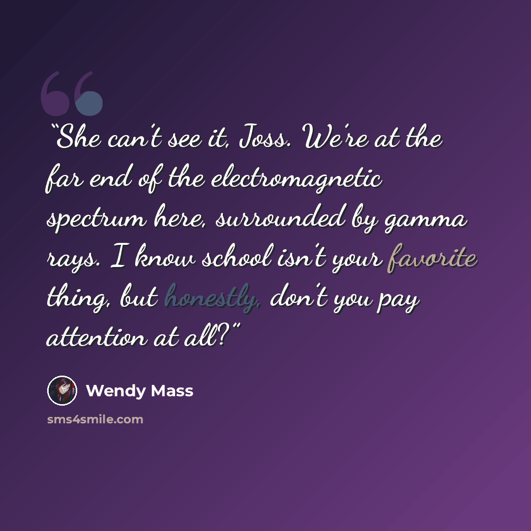 “She can’t see it, Joss. We’re at the far end of the electromagnetic spectrum here, surrounded by gamma rays. I know school isn’t your favorite thing, but honestly, don’t you pay attention at all?” quote by Wendy Mass