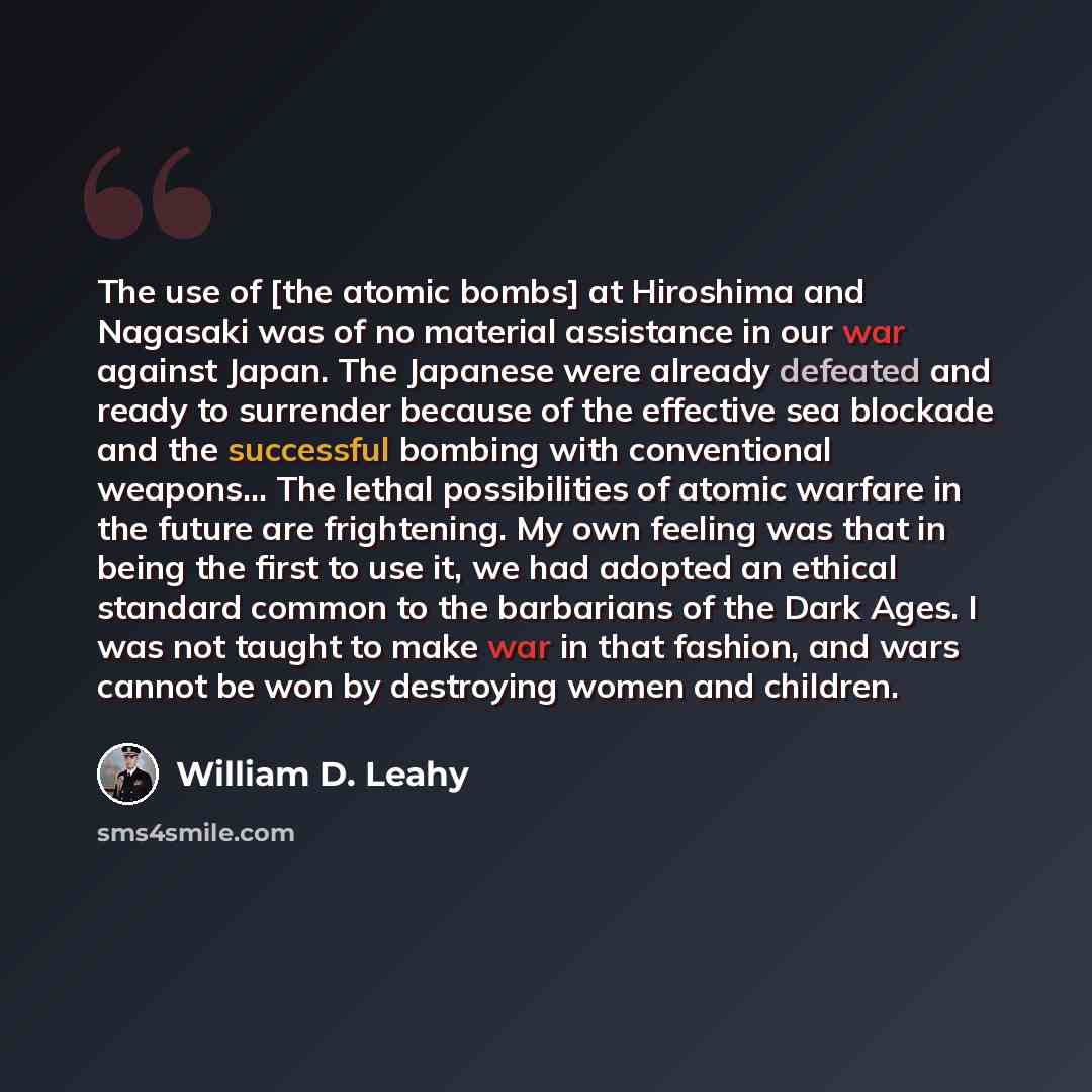 “The use of [the atomic bombs] at Hiroshima and Nagasaki was of no material assistance in our war against Japan. The Japanese were already defeated and ready to surrender because of the effective sea blockade and the successful bombing with conventional weapons... The lethal possibilities of atomic…” quote by William D. Leahy