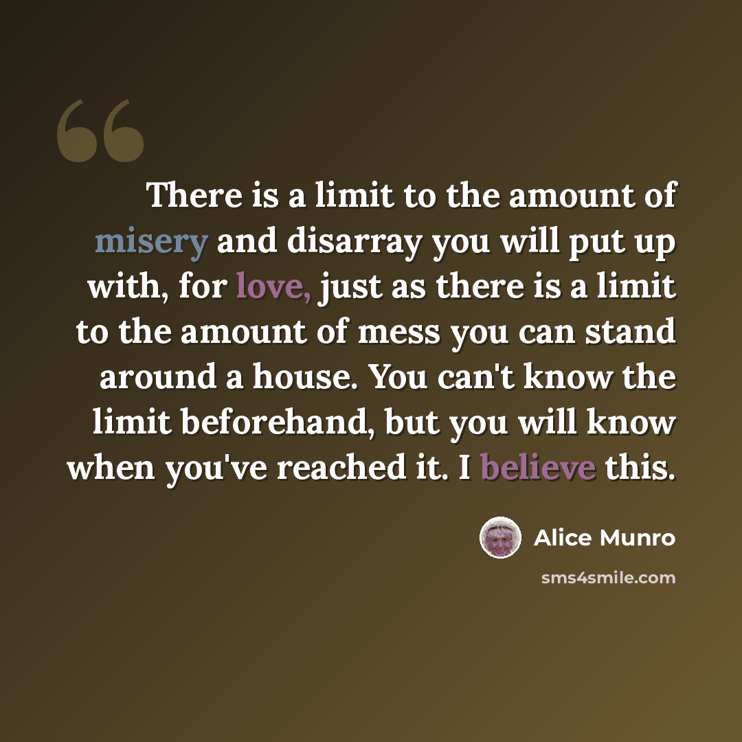 “There is a limit to the amount of misery and disarray you will put up with, for love, just as there is a limit to the amount of mess you can stand around a house. You can't know the limit beforehand, but you will know when you've reached it. I believe this.” quote by Alice Munro
