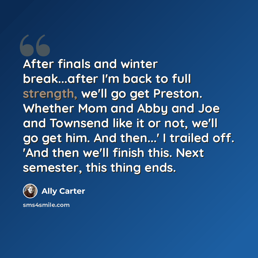 “After finals and winter break...after I'm back to full strength, we'll go get Preston. Whether Mom and Abby and Joe and Townsend like it or not, we'll go get him. And then...' I trailed off. 'And then we'll finish this. Next semester, this thing ends.” quote by Ally Carter