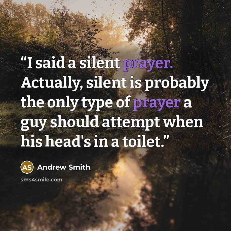 “I said a silent prayer. Actually, silent is probably the only type of prayer a guy should attempt when his head's in a toilet.” quote by Andrew Smith