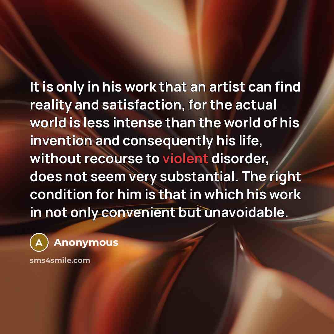 “It is only in his work that an artist can find reality and satisfaction, for the actual world is less intense than the world of his invention and consequently his life, without recourse to violent disorder, does not seem very substantial. The right condition for him is that in which his work in…” quote by Anonymous