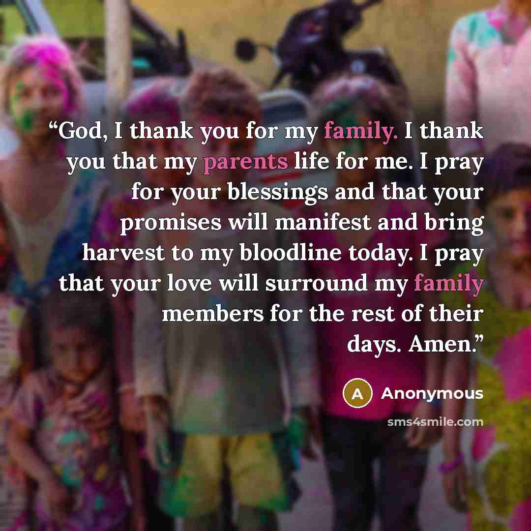“God, I thank you for my family. I thank you that my parents life for me. I pray for your blessings and that your promises will manifest and bring harvest to my bloodline today. I pray that your love will surround my family members for the rest of their days. Amen.” quote by Anonymous