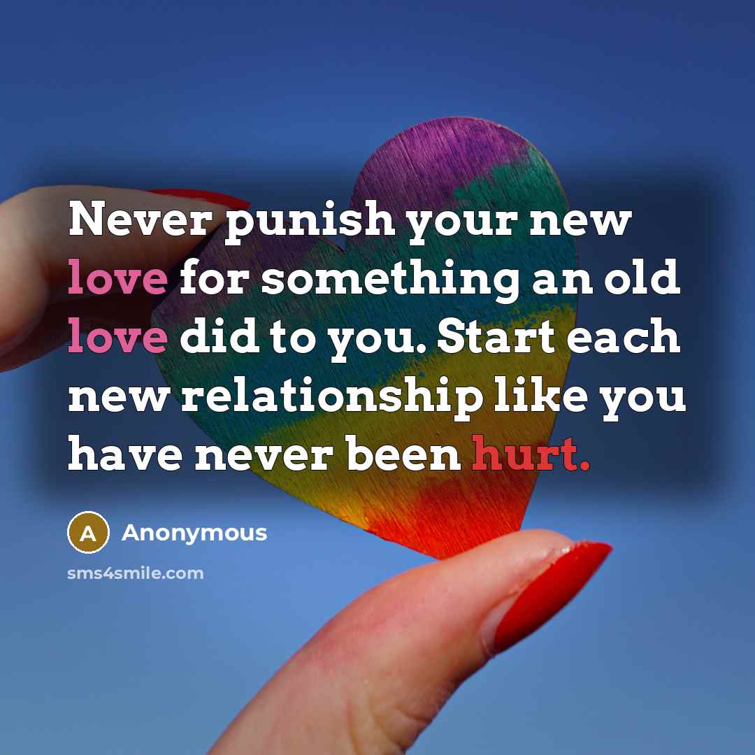 “Never punish your new love for something an old love did to you. Start each new relationship like you have never been hurt.” quote by Anonymous