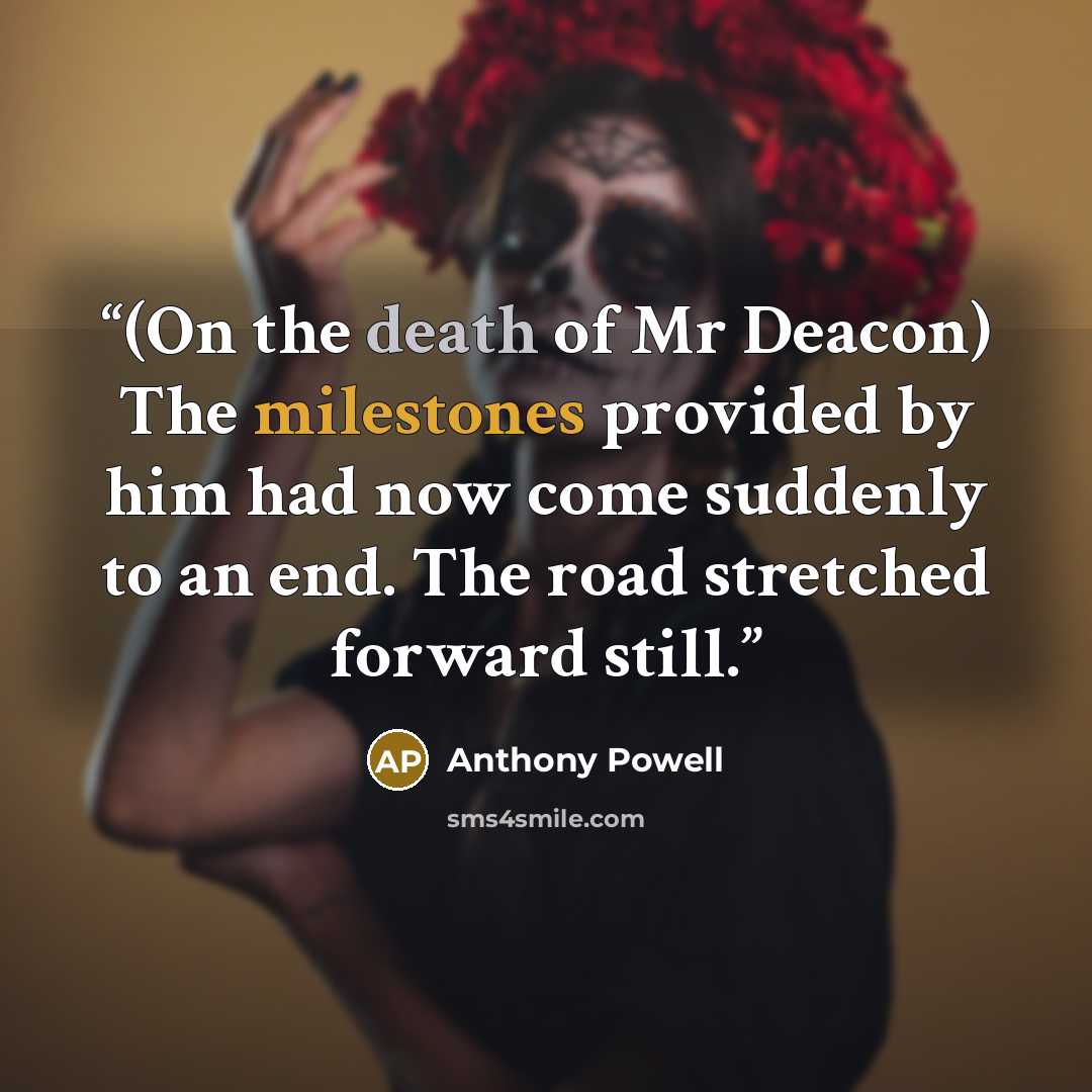 “(On the death of Mr Deacon) The milestones provided by him had now come suddenly to an end. The road stretched forward still.” quote by Anthony Powell