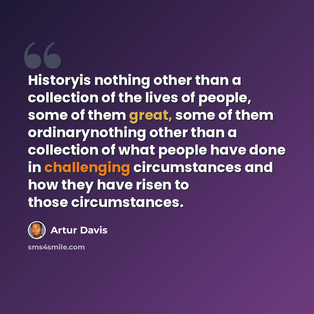 “Historyis nothing other than a collection of the lives of people, some of them great, some of them ordinarynothing other than a collection of what people have done in challenging circumstances and how they have risen to those circumstances.” quote by Artur Davis
