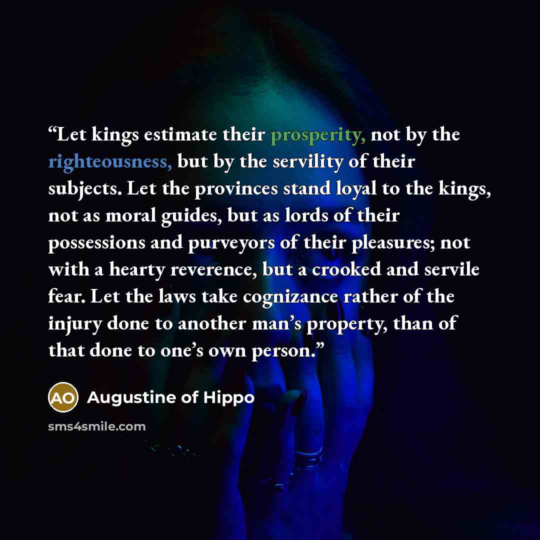 “Let kings estimate their prosperity, not by the righteousness, but by the servility of their subjects. Let the provinces stand loyal to the kings, not as moral guides, but as lords of their possessions and purveyors of their pleasures; not with a hearty reverence, but a crooked and servile fear…” quote by Augustine of Hippo