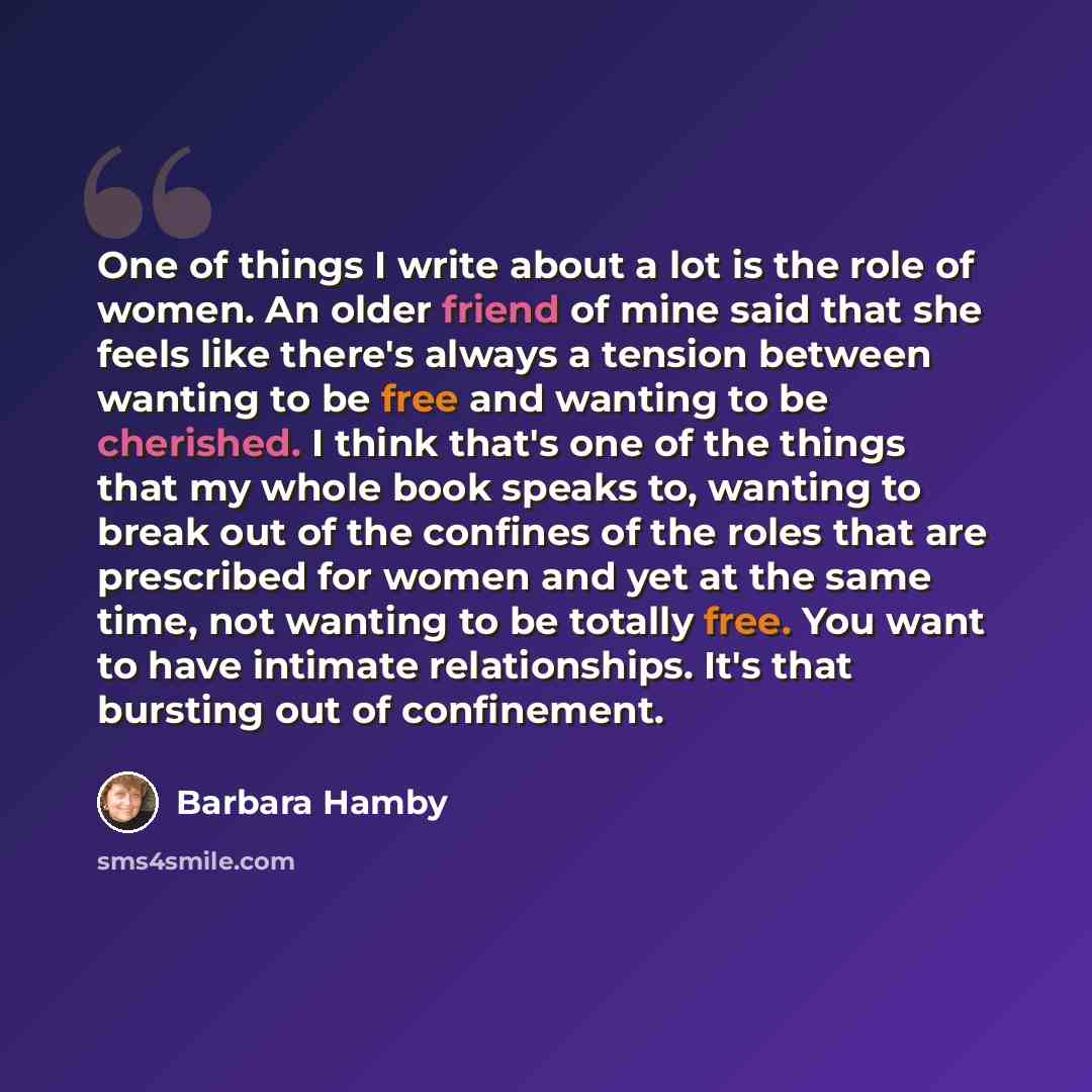 “One of things I write about a lot is the role of women. An older friend of mine said that she feels like there's always a tension between wanting to be free and wanting to be cherished. I think that's one of the things that my whole book speaks to, wanting to break out of the confines of the roles…” quote by Barbara Hamby