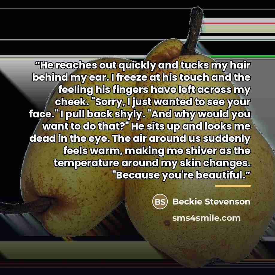 “He reaches out quickly and tucks my hair behind my ear. I freeze at his touch and the feeling his fingers have left across my cheek. "Sorry, I just wanted to see your face." I pull back shyly. "And why would you want to do that?" He sits up and looks me dead in the eye. The air around us suddenly…” quote by Beckie Stevenson