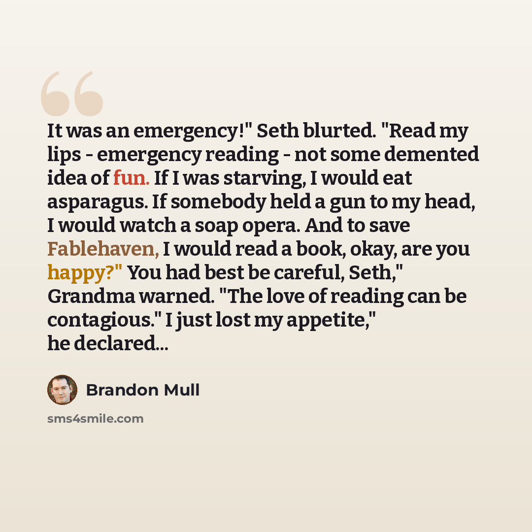 “It was an emergency!" Seth blurted. "Read my lips - emergency reading - not some demented idea of fun. If I was starving, I would eat asparagus. If somebody held a gun to my head, I would watch a soap opera. And to save Fablehaven, I would read a book, okay, are you happy?" You had best be…” quote by Brandon Mull