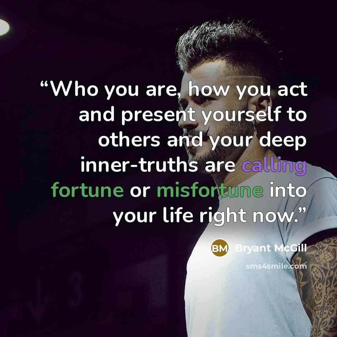 “Who you are, how you act and present yourself to others and your deep inner-truths are calling fortune or misfortune into your life right now.” quote by Bryant McGill