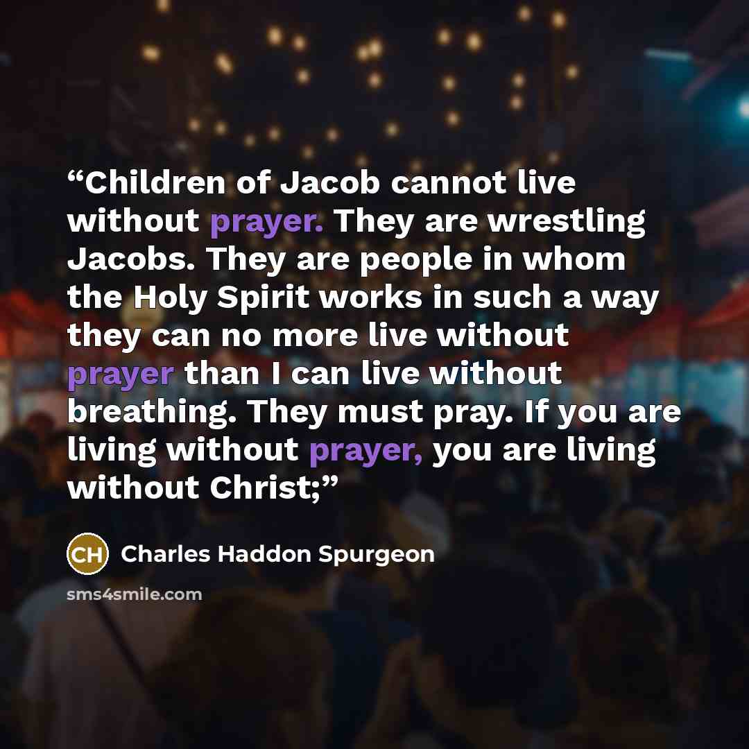 “Children of Jacob cannot live without prayer. They are wrestling Jacobs. They are people in whom the Holy Spirit works in such a way they can no more live without prayer than I can live without breathing. They must pray. If you are living without prayer, you are living without Christ;” quote by Charles Haddon Spurgeon