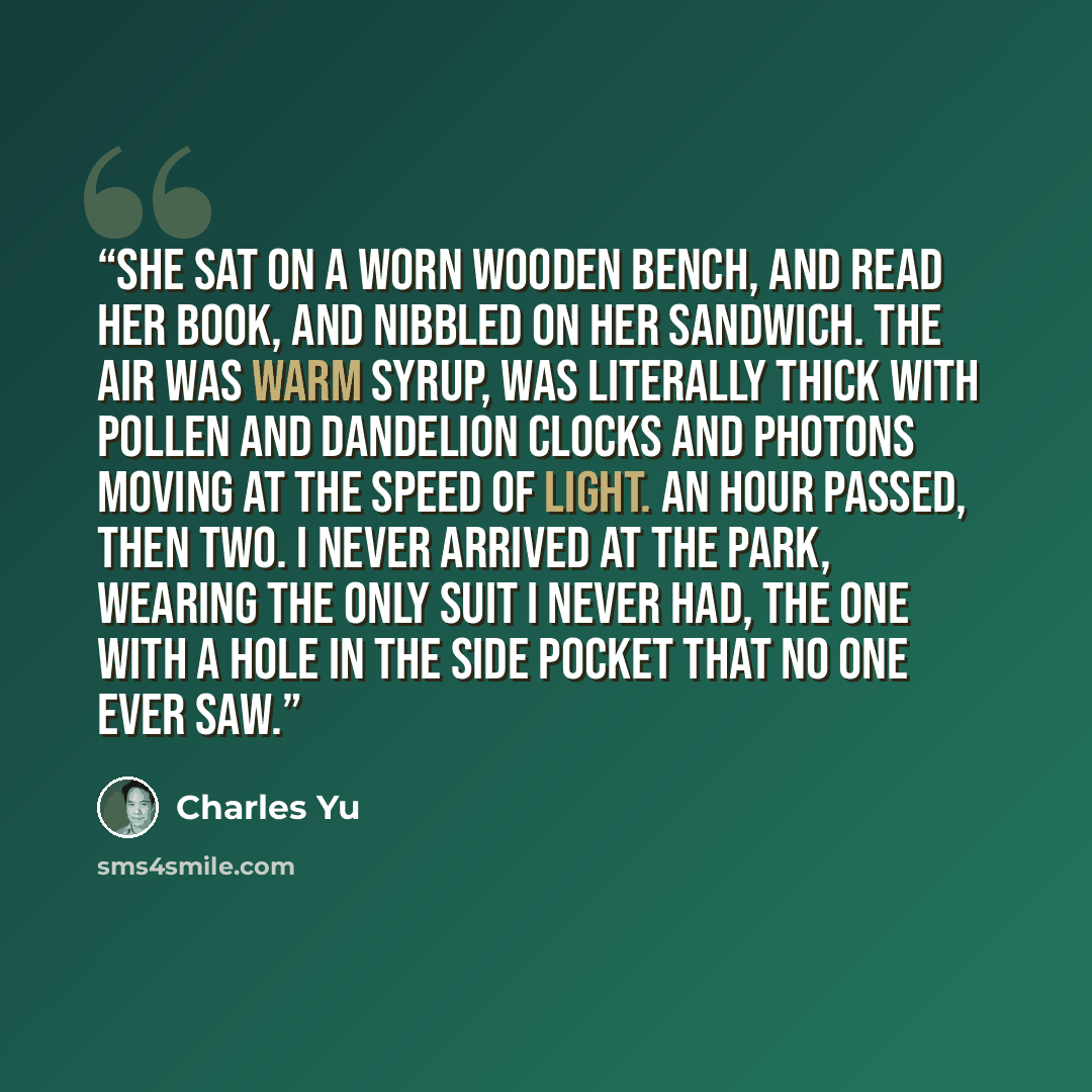 “She sat on a worn wooden bench, and read her book, and nibbled on her sandwich. The air was warm syrup, was literally thick with pollen and dandelion clocks and photons moving at the speed of light. An hour passed, then two. I never arrived at the park, wearing the only suit I never had, the one…” quote by Charles Yu