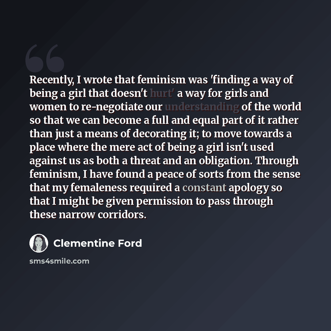 “Recently, I wrote that feminism was 'finding a way of being a girl that doesn't hurt' a way for girls and women to re-negotiate our understanding of the world so that we can become a full and equal part of it rather than just a means of decorating it; to move towards a place where the mere act of…” quote by Clementine Ford