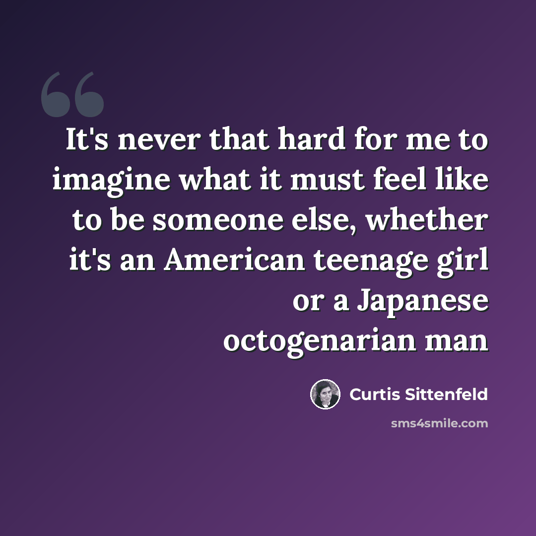 “It's never that hard for me to imagine what it must feel like to be someone else, whether it's an American teenage girl or a Japanese octogenarian man” quote by Curtis Sittenfeld