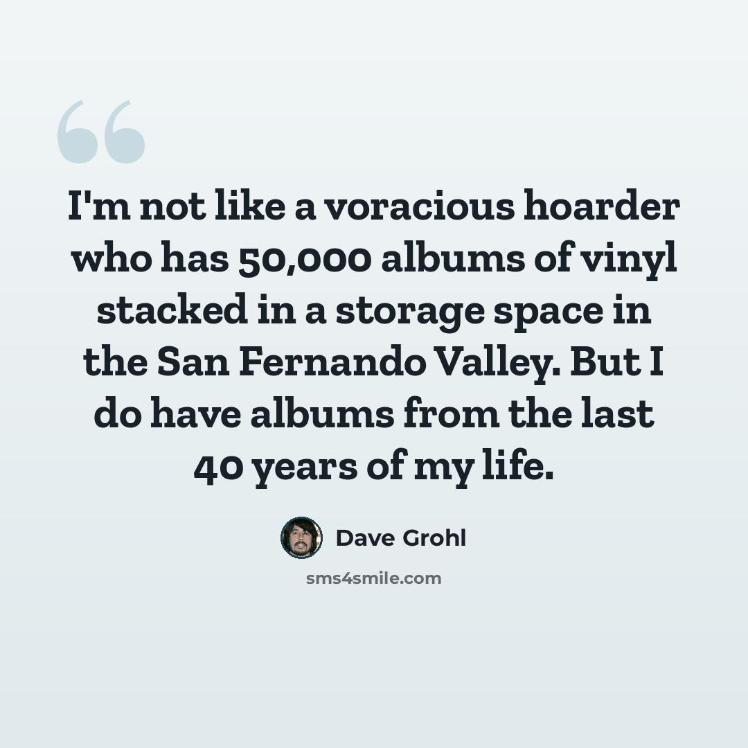 “I'm not like a voracious hoarder who has 50,000 albums of vinyl stacked in a storage space in the San Fernando Valley. But I do have albums from the last 40 years of my life.” quote by Dave Grohl