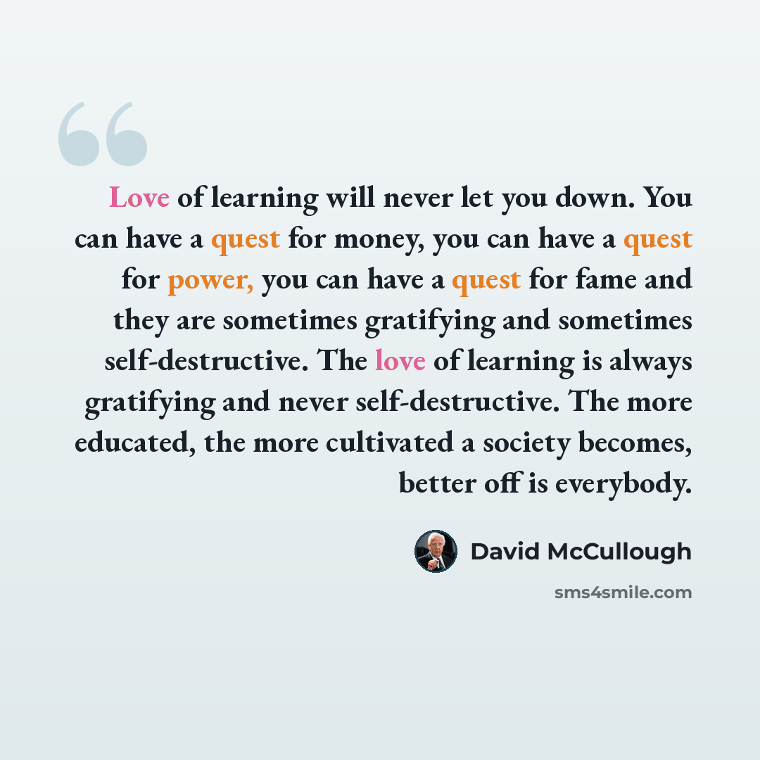 “Love of learning will never let you down. You can have a quest for money, you can have a quest for power, you can have a quest for fame and they are sometimes gratifying and sometimes self-destructive. The love of learning is always gratifying and never self-destructive. The more educated, the…” quote by David McCullough