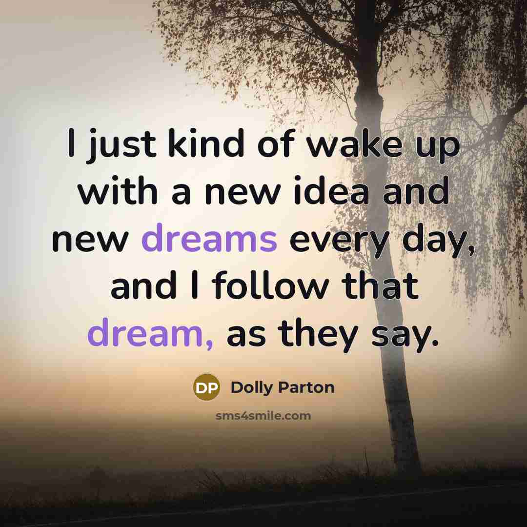 “I just kind of wake up with a new idea and new dreams every day, and I follow that dream, as they say.” quote by Dolly Parton