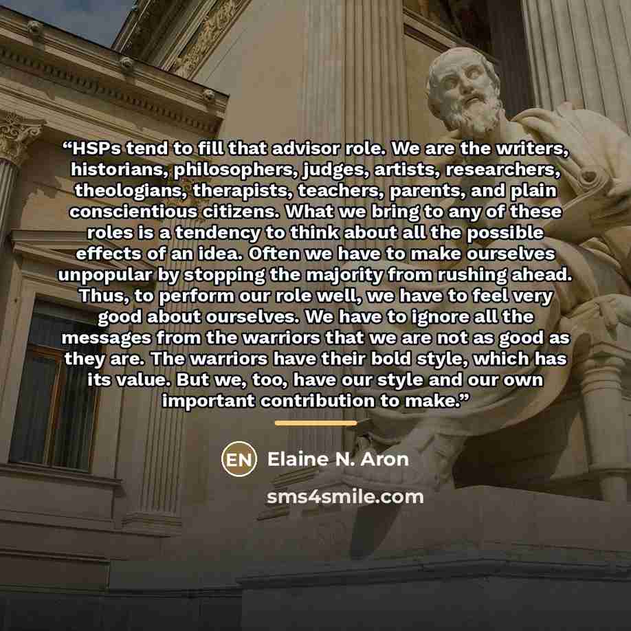 “HSPs tend to fill that advisor role. We are the writers, historians, philosophers, judges, artists, researchers, theologians, therapists, teachers, parents, and plain conscientious citizens. What we bring to any of these roles is a tendency to think about all the possible effects of an idea. Often…” quote by Elaine N. Aron