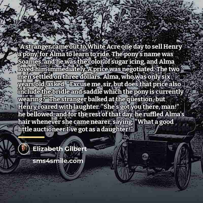 “A stranger came out to White Acre one day to sell Henry a pony, for Alma to learn to ride. The pony's name was Soames, and he was the color of sugar icing, and Alma loved him immediately. A price was negotiated. The two men settled on three dollars. Alma, who was only six years old, asked, "Excuse…” quote by Elizabeth Gilbert