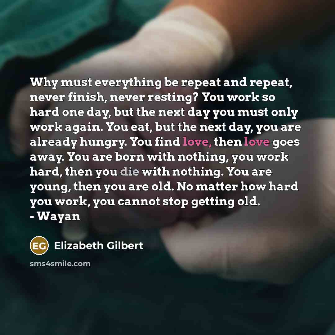 “Why must everything be repeat and repeat, never finish, never resting? You work so hard one day, but the next day you must only work again. You eat, but the next day, you are already hungry. You find love, then love goes away. You are born with nothing, you work hard, then you die with nothing…” quote by Elizabeth Gilbert