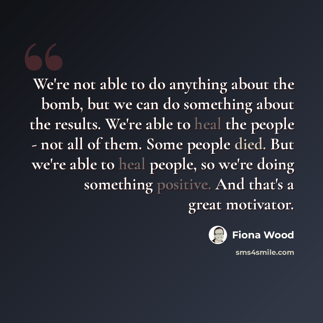 “We're not able to do anything about the bomb, but we can do something about the results. We're able to heal the people - not all of them. Some people died. But we're able to heal people, so we're doing something positive. And that's a great motivator.” quote by Fiona Wood