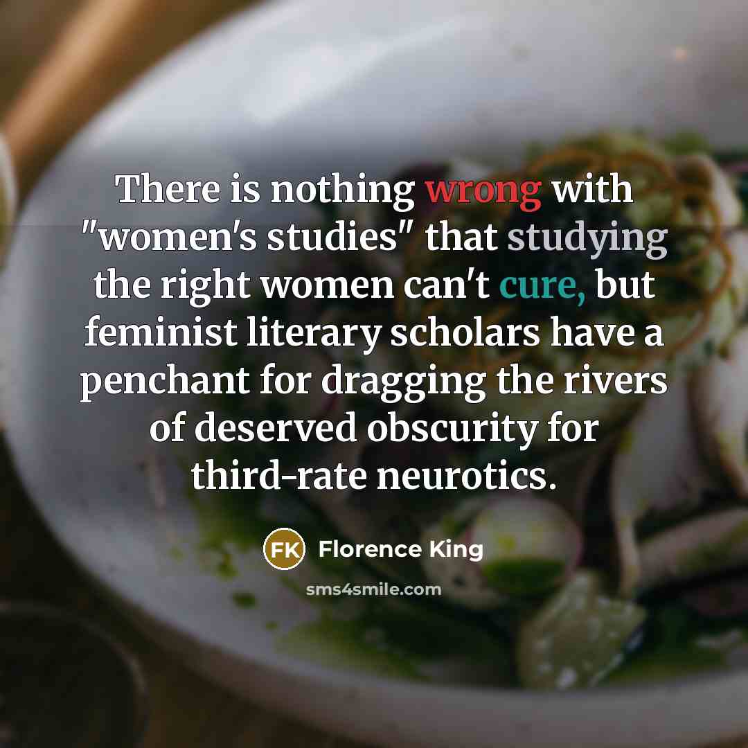 “There is nothing wrong with "women's studies" that studying the right women can't cure, but feminist literary scholars have a penchant for dragging the rivers of deserved obscurity for third-rate neurotics.” quote by Florence King