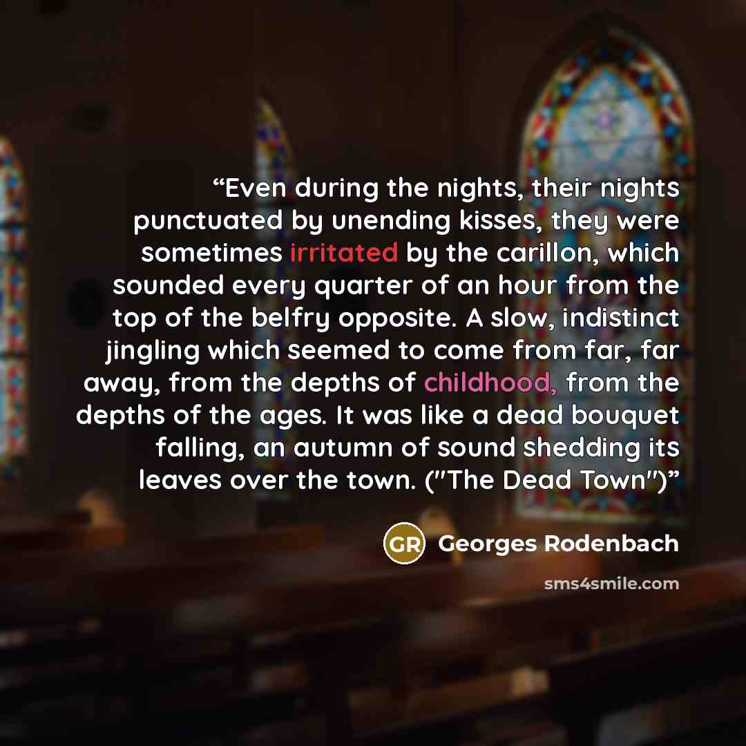 “Even during the nights, their nights punctuated by unending kisses, they were sometimes irritated by the carillon, which sounded every quarter of an hour from the top of the belfry opposite. A slow, indistinct jingling which seemed to come from far, far away, from the depths of childhood, from the…” quote by Georges Rodenbach