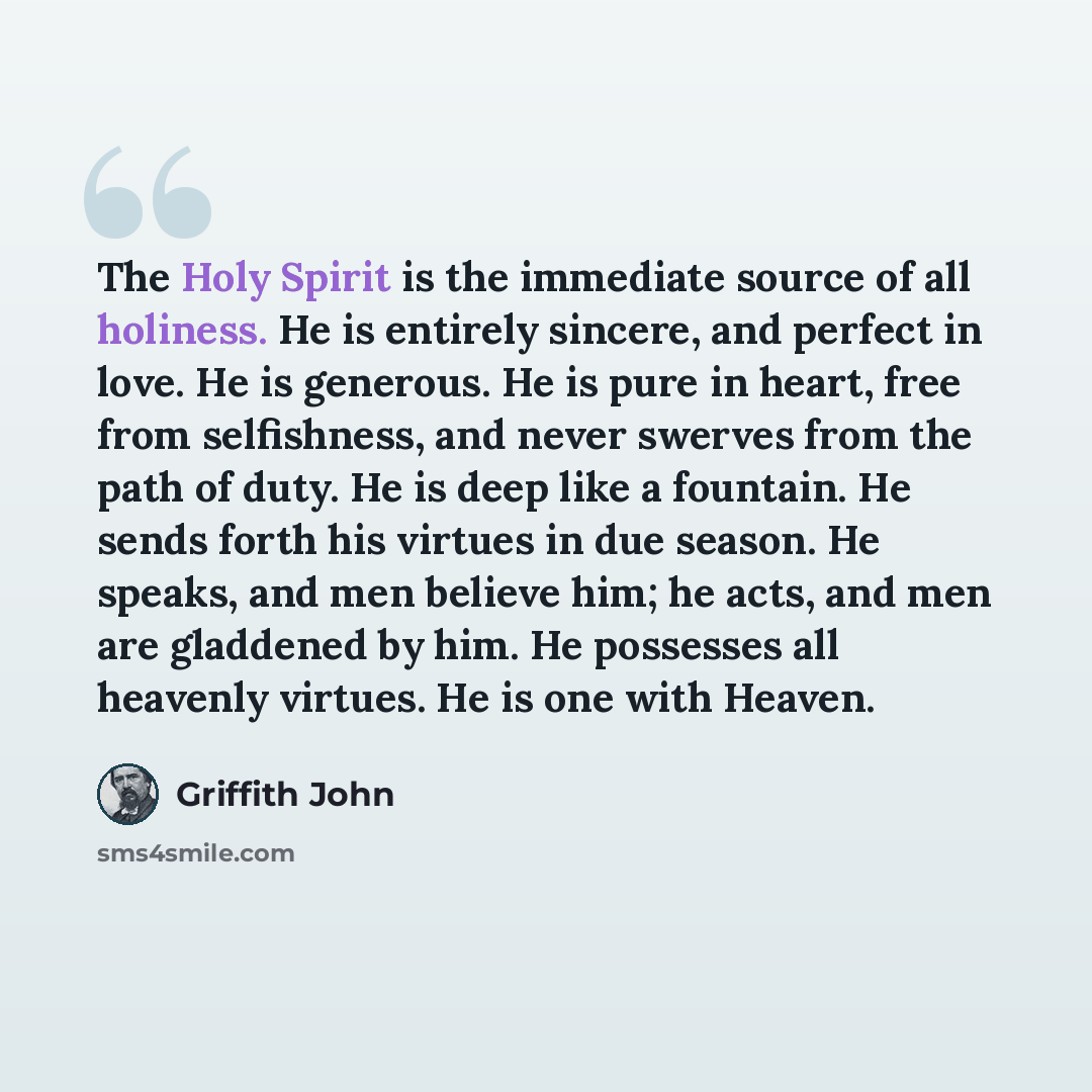 “The Holy Spirit is the immediate source of all holiness. He is entirely sincere, and perfect in love. He is generous. He is pure in heart, free from selfishness, and never swerves from the path of duty. He is deep like a fountain. He sends forth his virtues in due season. He speaks, and men…” quote by Griffith John