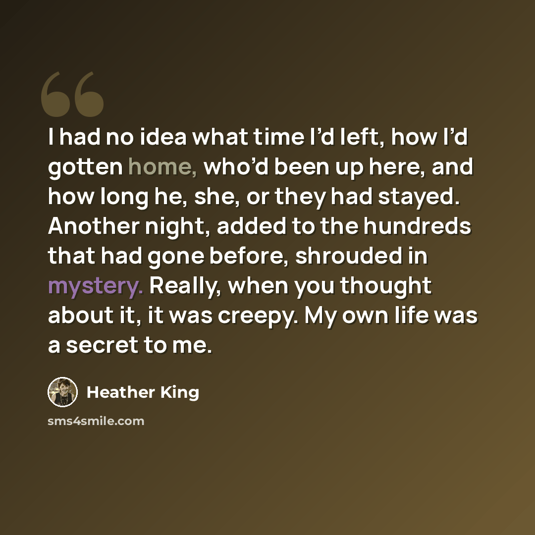 “I had no idea what time I’d left, how I’d gotten home, who’d been up here, and how long he, she, or they had stayed. Another night, added to the hundreds that had gone before, shrouded in mystery. Really, when you thought about it, it was creepy. My own life was a secret to me.” quote by Heather King